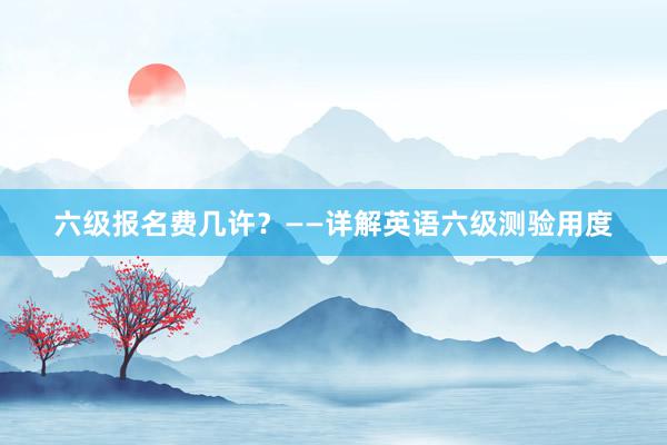 六级报名费几许？——详解英语六级测验用度