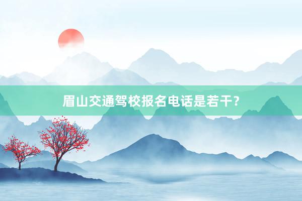 眉山交通驾校报名电话是若干？