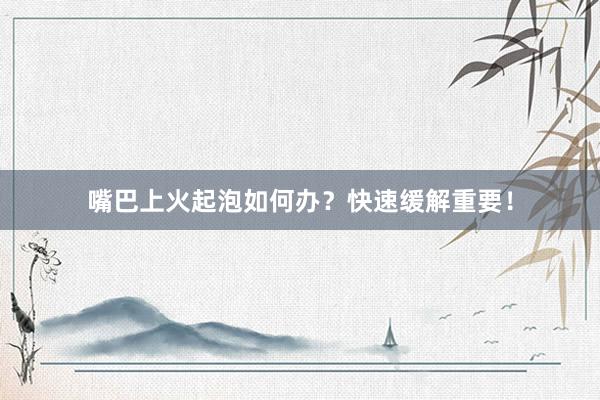 嘴巴上火起泡如何办？快速缓解重要！